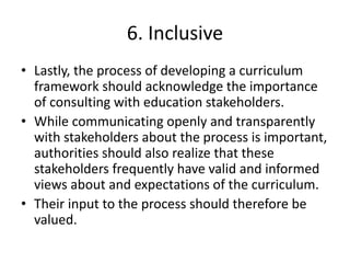 6. Inclusive
• Lastly, the process of developing a curriculum
framework should acknowledge the importance
of consulting with education stakeholders.
• While communicating openly and transparently
with stakeholders about the process is important,
authorities should also realize that these
stakeholders frequently have valid and informed
views about and expectations of the curriculum.
• Their input to the process should therefore be
valued.
 