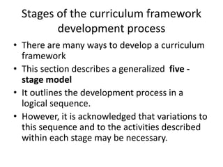 Stages of the curriculum framework
development process
• There are many ways to develop a curriculum
framework
• This section describes a generalized five -
stage model
• It outlines the development process in a
logical sequence.
• However, it is acknowledged that variations to
this sequence and to the activities described
within each stage may be necessary.
 