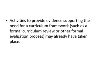 • Activities to provide evidence supporting the
need for a curriculum framework (such as a
formal curriculum review or other formal
evaluation process) may already have taken
place.
 