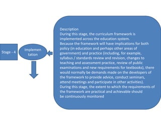 Stage - 4
Implemen
tation
Description
During this stage, the curriculum framework is
implemented across the education system.
Because the framework will have implications for both
policy (in education and perhaps other areas of
government) and practice (including, for example,
syllabus / standards review and revision, changes to
teaching and assessment practice, review of public
examinations and new requirements for textbooks), there
would normally be demands made on the developers of
the framework to provide advice, conduct seminars,
attend meetings and participate in other activities).
During this stage, the extent to which the requirements of
the framework are practical and achievable should
be continuously monitored
 