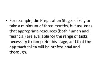 • For example, the Preparation Stage is likely to
take a minimum of three months, but assumes
that appropriate resources (both human and
financial) are available for the range of tasks
necessary to complete this stage, and that the
approach taken will be professional and
thorough.
 