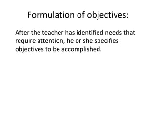 Formulation of objectives:
After the teacher has identified needs that
require attention, he or she specifies
objectives to be accomplished.
 