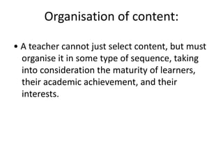 Organisation of content:
• A teacher cannot just select content, but must
organise it in some type of sequence, taking
into consideration the maturity of learners,
their academic achievement, and their
interests.
 