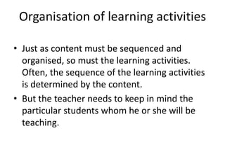 Organisation of learning activities
• Just as content must be sequenced and
organised, so must the learning activities.
Often, the sequence of the learning activities
is determined by the content.
• But the teacher needs to keep in mind the
particular students whom he or she will be
teaching.
 