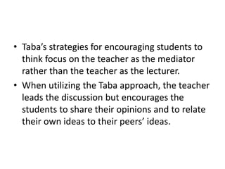 • Taba’s strategies for encouraging students to
think focus on the teacher as the mediator
rather than the teacher as the lecturer.
• When utilizing the Taba approach, the teacher
leads the discussion but encourages the
students to share their opinions and to relate
their own ideas to their peers’ ideas.
 
