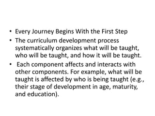 • Every Journey Begins With the First Step
• The curriculum development process
systematically organizes what will be taught,
who will be taught, and how it will be taught.
• Each component affects and interacts with
other components. For example, what will be
taught is affected by who is being taught (e.g.,
their stage of development in age, maturity,
and education).
 
