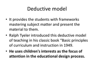 Deductive model
• It provides the students with frameworks
mastering subject matter and present the
material to them.
• Ralph Tyeler introduced this deductive model
of teaching in his classic book “Basic principles
of curriculum and instruction in 1949.
• He uses children's interests as the focus of
attention in the educational design process.
 