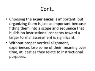 Cont..
• Choosing the experiences is important, but
organizing them is just as important because
fitting them into a scope and sequence that
builds on instructional concepts toward a
larger formal assessment is significant.
• Without proper vertical alignment,
experiences lose some of their meaning over
time, at least as they relate to instructional
purposes.
 