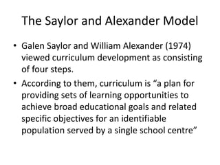 The Saylor and Alexander Model
• Galen Saylor and William Alexander (1974)
viewed curriculum development as consisting
of four steps.
• According to them, curriculum is “a plan for
providing sets of learning opportunities to
achieve broad educational goals and related
specific objectives for an identifiable
population served by a single school centre”
 