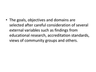 • The goals, objectives and domains are
selected after careful consideration of several
external variables such as findings from
educational research, accreditation standards,
views of community groups and others.
 
