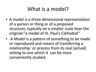 What is a model?
• A model is a three-dimensional representation
of a person or thing or of a proposed
structure, typically on a smaller scale than the
original:"a model of St. Paul's Cathedral“
• A Model is a pattern of something to be made
or reproduced and means of transferring a
relationship `or process from its real (actual)
setting to one which it can be more
conveniently studied.
 