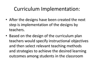 Curriculum Implementation:
• After the designs have been created the next
step is implementation of the designs by
teachers.
• Based on the design of the curriculum plan
teachers would specify instructional objectives
and then select relevant teaching methods
and strategies to achieve the desired learning
outcomes among students in the classroom
 