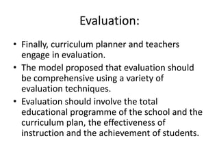 Evaluation:
• Finally, curriculum planner and teachers
engage in evaluation.
• The model proposed that evaluation should
be comprehensive using a variety of
evaluation techniques.
• Evaluation should involve the total
educational programme of the school and the
curriculum plan, the effectiveness of
instruction and the achievement of students.
 