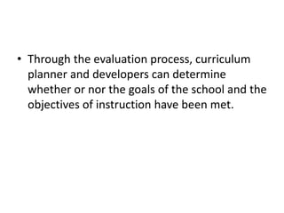 • Through the evaluation process, curriculum
planner and developers can determine
whether or nor the goals of the school and the
objectives of instruction have been met.
 