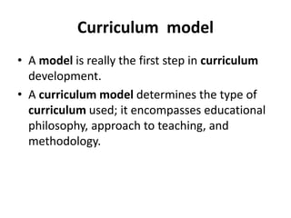 Curriculum model
• A model is really the first step in curriculum
development.
• A curriculum model determines the type of
curriculum used; it encompasses educational
philosophy, approach to teaching, and
methodology.
 