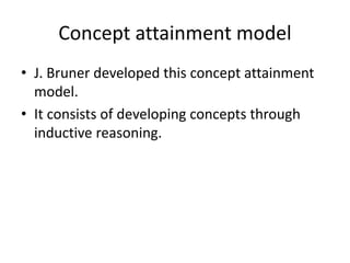 Concept attainment model
• J. Bruner developed this concept attainment
model.
• It consists of developing concepts through
inductive reasoning.
 