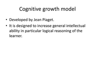 Cognitive growth model
• Developed by Jean Piaget.
• It is designed to increase general intellectual
ability in particular logical reasoning of the
learner.
 