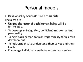 Personal models
• Developed by counselors and therapists.
The aims are-
• Unique character of each human being will be
formulated.
• To develop an integrated, confident and competent
personality.
• To help each person to take responsibility for his own
development.
• To help students to understand themselves and their
goals.
• Encourage individual creativity and self expression.
 