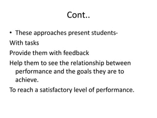 Cont..
• These approaches present students-
With tasks
Provide them with feedback
Help them to see the relationship between
performance and the goals they are to
achieve.
To reach a satisfactory level of performance.
 
