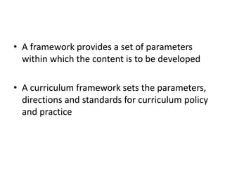 • A framework provides a set of parameters
within which the content is to be developed
• A curriculum framework sets the parameters,
directions and standards for curriculum policy
and practice
 