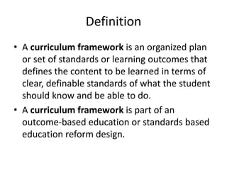 Definition
• A curriculum framework is an organized plan
or set of standards or learning outcomes that
defines the content to be learned in terms of
clear, definable standards of what the student
should know and be able to do.
• A curriculum framework is part of an
outcome-based education or standards based
education reform design.
 