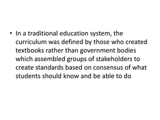 • In a traditional education system, the
curriculum was defined by those who created
textbooks rather than government bodies
which assembled groups of stakeholders to
create standards based on consensus of what
students should know and be able to do
 