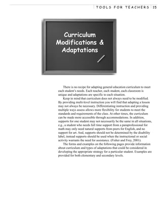 TOOLS FOR TEACHERS                              15




  Curriculum
Modifications &
 Adaptations




    There is no recipe for adapting general education curriculum to meet
each student’s needs. Each teacher, each student, each classroom is
unique and adaptations are specific to each situation.
    Keep in mind that curriculum does not always need to be modified.
By providing multi-level instruction you will find that adapting a lesson
may not always be necessary. Differentiating instruction and providing
multiple ways assess allows more flexibility for students to meet the
standards and requirements of the class. At other times, the curriculum
can be made more accessible through accommodations. In addition,
supports for one student may not necessarily be the same in all situations,
e.g., a student who needs full time support from a paraprofessional for
math may only need natural supports from peers for English, and no
support for art. And, supports should not be determined by the disability
label, instead supports should be used when the instructional or social
activity warrants the need for assistance. (Fisher and Frey, 2001).
    The forms and examples on the following pages provide information
about curriculum and types of adaptations that could be considered in
developing the appropriate strategy for a particular student. Examples are
provided for both elementary and secondary levels.
 