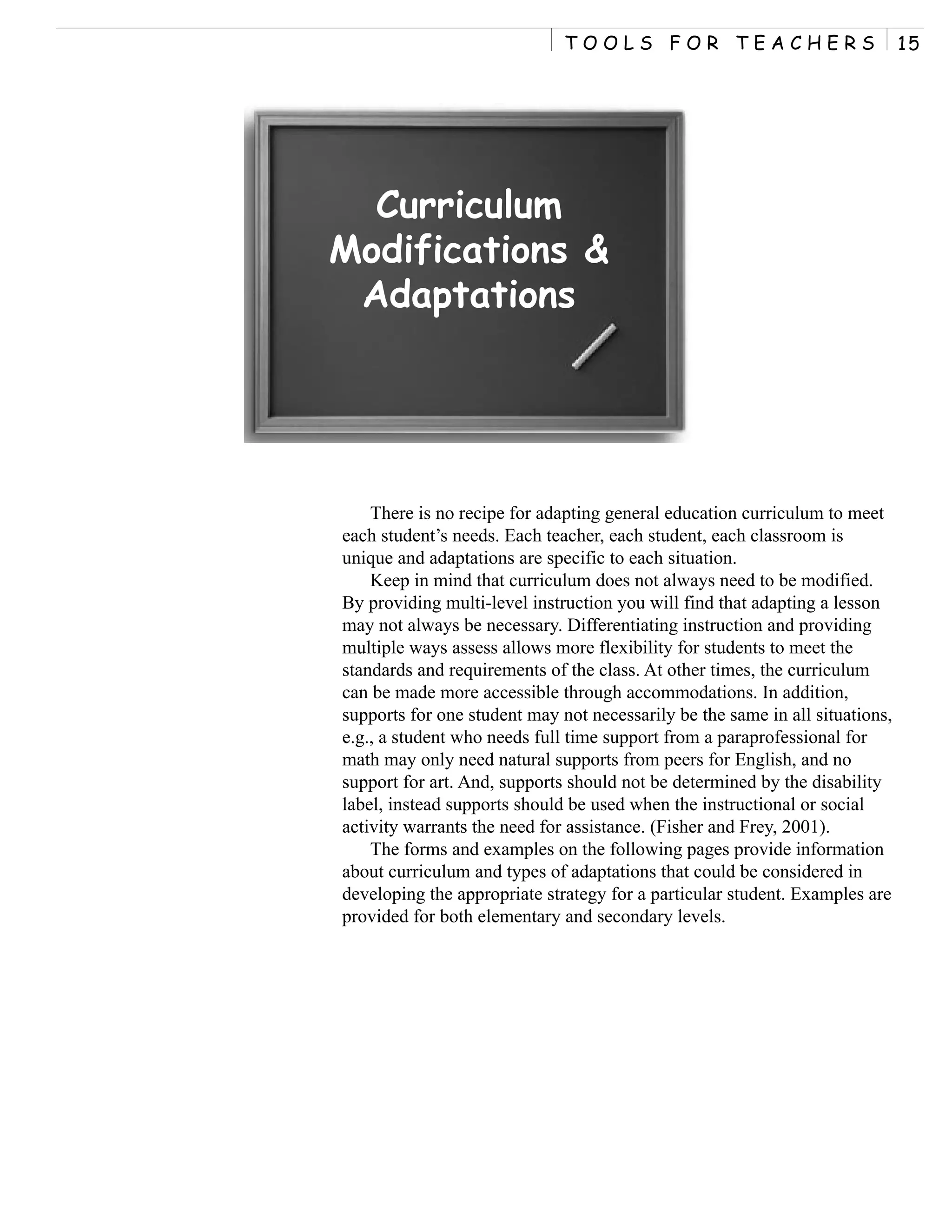 TOOLS FOR TEACHERS                              15




  Curriculum
Modifications &
 Adaptations




    There is no recipe for adapting general education curriculum to meet
each student’s needs. Each teacher, each student, each classroom is
unique and adaptations are specific to each situation.
    Keep in mind that curriculum does not always need to be modified.
By providing multi-level instruction you will find that adapting a lesson
may not always be necessary. Differentiating instruction and providing
multiple ways assess allows more flexibility for students to meet the
standards and requirements of the class. At other times, the curriculum
can be made more accessible through accommodations. In addition,
supports for one student may not necessarily be the same in all situations,
e.g., a student who needs full time support from a paraprofessional for
math may only need natural supports from peers for English, and no
support for art. And, supports should not be determined by the disability
label, instead supports should be used when the instructional or social
activity warrants the need for assistance. (Fisher and Frey, 2001).
    The forms and examples on the following pages provide information
about curriculum and types of adaptations that could be considered in
developing the appropriate strategy for a particular student. Examples are
provided for both elementary and secondary levels.
 