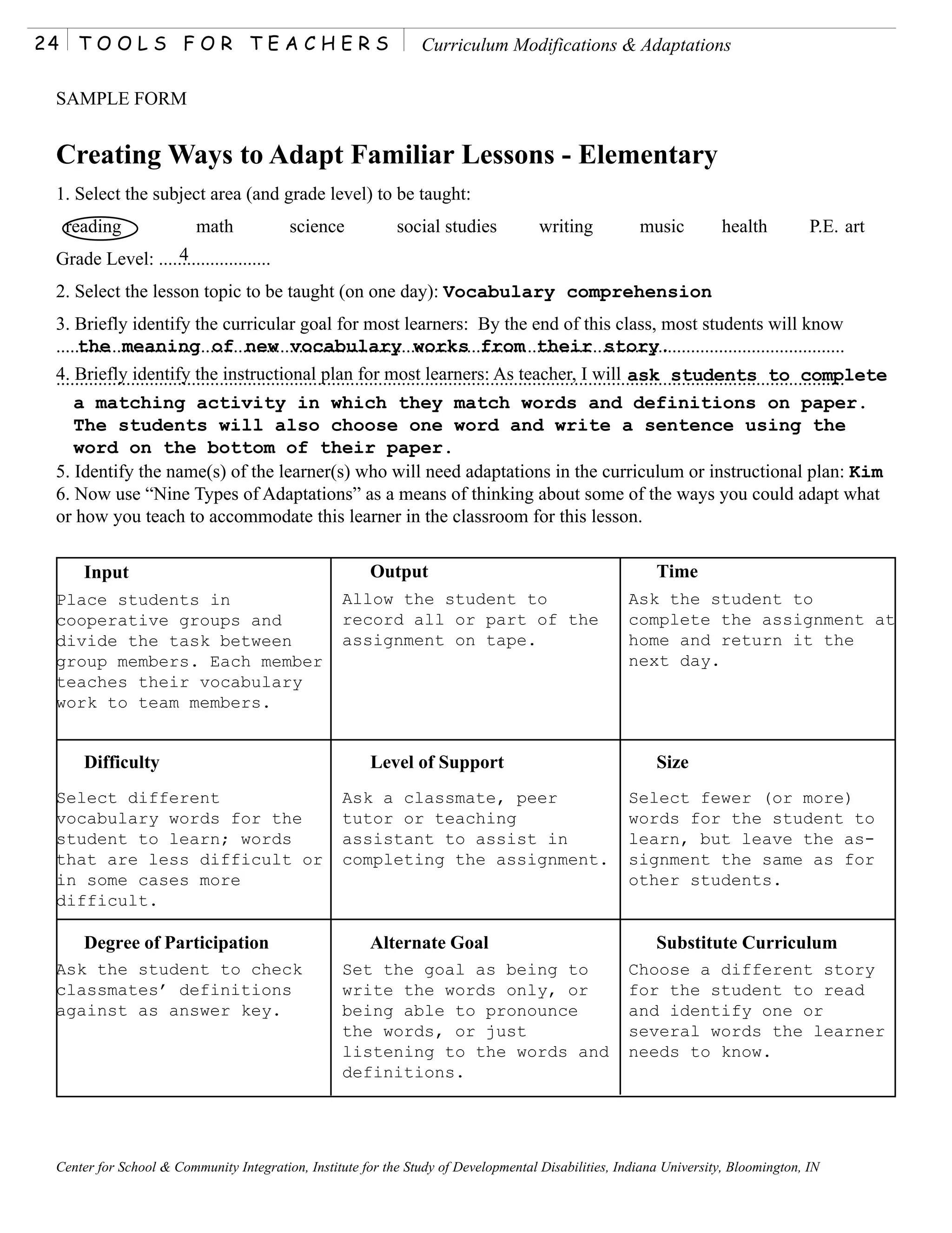 24    TOOLS FOR TEACHERS                                                       Curriculum Modifications & Adaptations

 SAMPLE FORM


 Creating Ways to Adapt Familiar Lessons - Elementary
 1. Select the subject area (and grade level) to be taught:
     reading                   math                science                social studies                writing               music            health             P.E. art
                  4
 Grade Level: ........................
 2. Select the lesson topic to be taught (on one day): Vocabulary comprehension
 3. Briefly identify the curricular goal for most learners: By the end of this class, most students will know
 .........................................................................................................................................................................
      the meaning of new vocabulary works from their story.
 4. Briefly identify the instructional plan for most learners: As teacher, I will ask students to complete
 .........................................................................................................................................................................
     a matching activity in which they match words and definitions on paper.
     The students will also choose one word and write a sentence using the
     word on the bottom of their paper.
 5. Identify the name(s) of the learner(s) who will need adaptations in the curriculum or instructional plan: Kim
 6. Now use “Nine Types of Adaptations” as a means of thinking about some of the ways you could adapt what
 or how you teach to accommodate this learner in the classroom for this lesson.

       Input                                                        Output                                                       Time
 Place students in                                            Allow the student to                                         Ask the student to
 cooperative groups and                                       record all or part of the                                    complete the assignment at
 divide the task between                                      assignment on tape.                                          home and return it the
 group members. Each member                                                                                                next day.
 teaches their vocabulary
 work to team members.


       Difficulty                                                   Level of Support                                             Size
 Select different                                             Ask a classmate, peer                                        Select fewer (or more)
 vocabulary words for the                                     tutor or teaching                                            words for the student to
 student to learn; words                                      assistant to assist in                                       learn, but leave the as-
 that are less difficult or                                   completing the assignment.                                   signment the same as for
 in some cases more                                                                                                        other students.
 difficult.

       Degree of Participation                                      Alternate Goal                                               Substitute Curriculum
 Ask the student to check                                     Set the goal as being to                                     Choose a different story
 classmates’ definitions                                      write the words only, or                                     for the student to read
 against as answer key.                                       being able to pronounce                                      and identify one or
                                                              the words, or just                                           several words the learner
                                                              listening to the words and                                   needs to know.
                                                              definitions.




 Center for School & Community Integration, Institute for the Study of Developmental Disabilities, Indiana University, Bloomington, IN
 