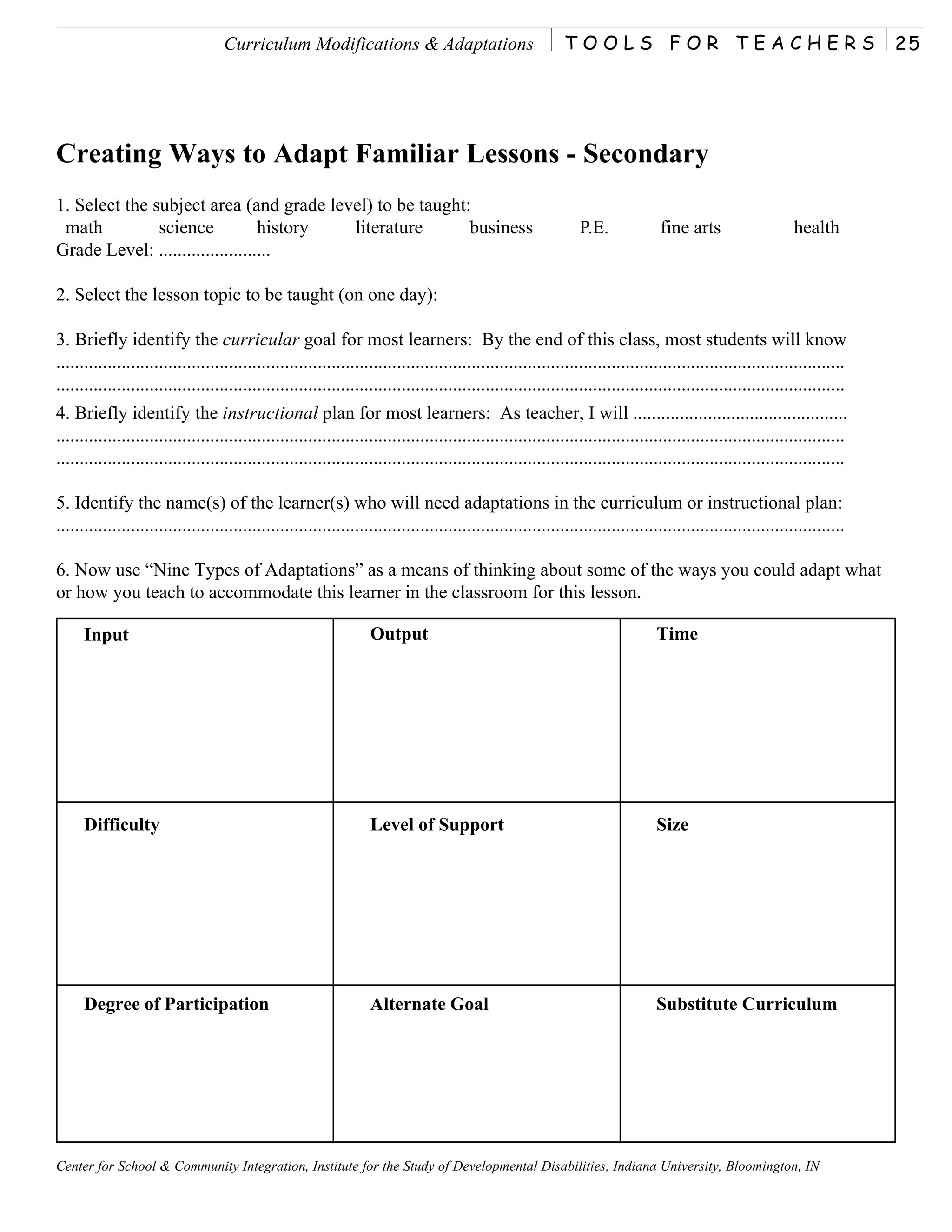 Curriculum Modifications & Adaptations                                  TOOLS FOR TEACHERS                                              25




Creating Ways to Adapt Familiar Lessons - Secondary
1. Select the subject area (and grade level) to be taught:
 math          science            history literature      business                                              P.E.             fine arts                    health
Grade Level: ........................

2. Select the lesson topic to be taught (on one day):

3. Briefly identify the curricular goal for most learners: By the end of this class, most students will know
.........................................................................................................................................................................
.........................................................................................................................................................................
4. Briefly identify the instructional plan for most learners: As teacher, I will ..............................................
.........................................................................................................................................................................
.........................................................................................................................................................................

5. Identify the name(s) of the learner(s) who will need adaptations in the curriculum or instructional plan:
.........................................................................................................................................................................

6. Now use “Nine Types of Adaptations” as a means of thinking about some of the ways you could adapt what
or how you teach to accommodate this learner in the classroom for this lesson.

     Input                                                         Output                                                       Time




     Difficulty                                                    Level of Support                                             Size




     Degree of Participation                                       Alternate Goal                                               Substitute Curriculum




Center for School & Community Integration, Institute for the Study of Developmental Disabilities, Indiana University, Bloomington, IN
 