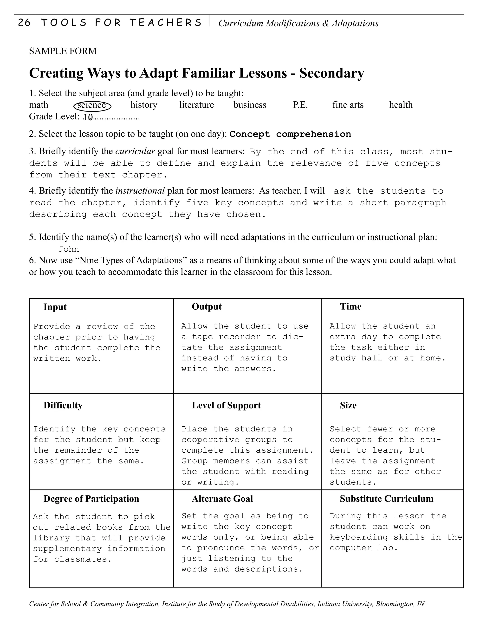 26    TOOLS FOR TEACHERS                                        Curriculum Modifications & Adaptations

 SAMPLE FORM

 Creating Ways to Adapt Familiar Lessons - Secondary
 1. Select the subject area (and grade level) to be taught:
 math         science             history literature    business                         P.E.          fine arts          health
 Grade Level: ........................
                10
 2. Select the lesson topic to be taught (on one day): Concept comprehension
 3. Briefly identify the curricular goal for most learners: By the end of this class, most stu-
 dents will be able to define and explain the relevance of five concepts
 from their text chapter.
 4. Briefly identify the instructional plan for most learners: As teacher, I will ask the students to
 read the chapter, identify five key concepts and write a short paragraph
 describing each concept they have chosen.

 5. Identify the name(s) of the learner(s) who will need adaptations in the curriculum or instructional plan:
          John
 6. Now use “Nine Types of Adaptations” as a means of thinking about some of the ways you could adapt what
 or how you teach to accommodate this learner in the classroom for this lesson.


       Input                                           Output                                            Time

     Provide a review of the                        Allow the student to use                          Allow the student an
     chapter prior to having                        a tape recorder to dic-                           extra day to complete
     the student complete the                       tate the assignment                               the task either in
     written work.                                  instead of having to                              study hall or at home.
                                                    write the answers.



       Difficulty                                      Level of Support                                  Size

     Identify the key concepts                      Place the students in                             Select fewer or more
     for the student but keep                       cooperative groups to                             concepts for the stu-
     the remainder of the                           complete this assignment.                         dent to learn, but
     asssignment the same.                          Group members can assist                          leave the assignment
                                                    the student with reading                          the same as for other
                                                    or writing.                                       students.
       Degree of Participation                         Alternate Goal                                    Substitute Curriculum
     Ask the student to pick                        Set the goal as being to                          During this lesson the
     out related books from the                     write the key concept                             student can work on
     library that will provide                      words only, or being able                         keyboarding skills in the
     supplementary information                      to pronounce the words, or                        computer lab.
     for classmates.                                just listening to the
                                                    words and descriptions.


 Center for School & Community Integration, Institute for the Study of Developmental Disabilities, Indiana University, Bloomington, IN
 