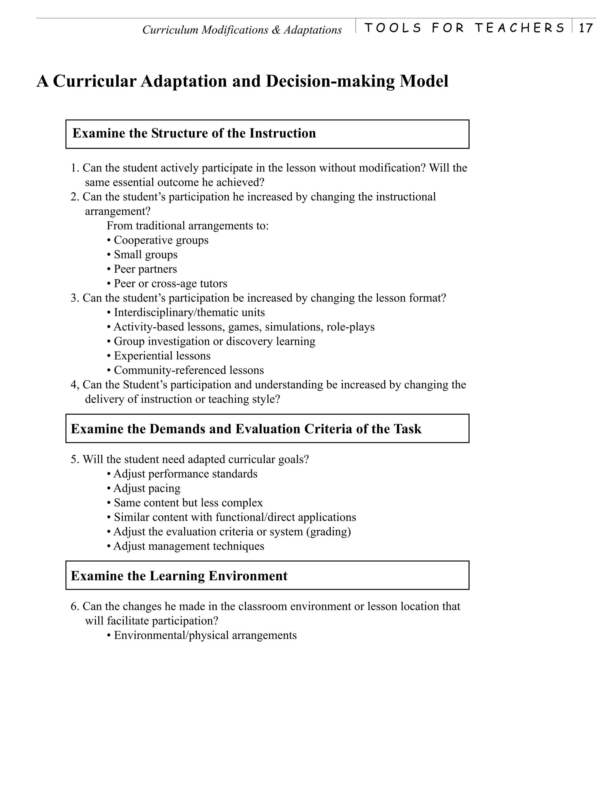 Curriculum Modifications & Adaptations           TOOLS FOR TEACHERS     17



A Curricular Adaptation and Decision-making Model

    Examine the Structure of the Instruction

    1. Can the student actively participate in the lesson without modification? Will the
       same essential outcome he achieved?
    2. Can the student’s participation he increased by changing the instructional
       arrangement?
            From traditional arrangements to:
            • Cooperative groups
            • Small groups
            • Peer partners
            • Peer or cross-age tutors
    3. Can the student’s participation be increased by changing the lesson format?
            • Interdisciplinary/thematic units
            • Activity-based lessons, games, simulations, role-plays
            • Group investigation or discovery learning
            • Experiential lessons
            • Community-referenced lessons
    4, Can the Student’s participation and understanding be increased by changing the
       delivery of instruction or teaching style?

    Examine the Demands and Evaluation Criteria of the Task

    5. Will the student need adapted curricular goals?
            • Adjust performance standards
            • Adjust pacing
            • Same content but less complex
            • Similar content with functional/direct applications
            • Adjust the evaluation criteria or system (grading)
            • Adjust management techniques

    Examine the Learning Environment

    6. Can the changes he made in the classroom environment or lesson location that
       will facilitate participation?
            • Environmental/physical arrangements
 