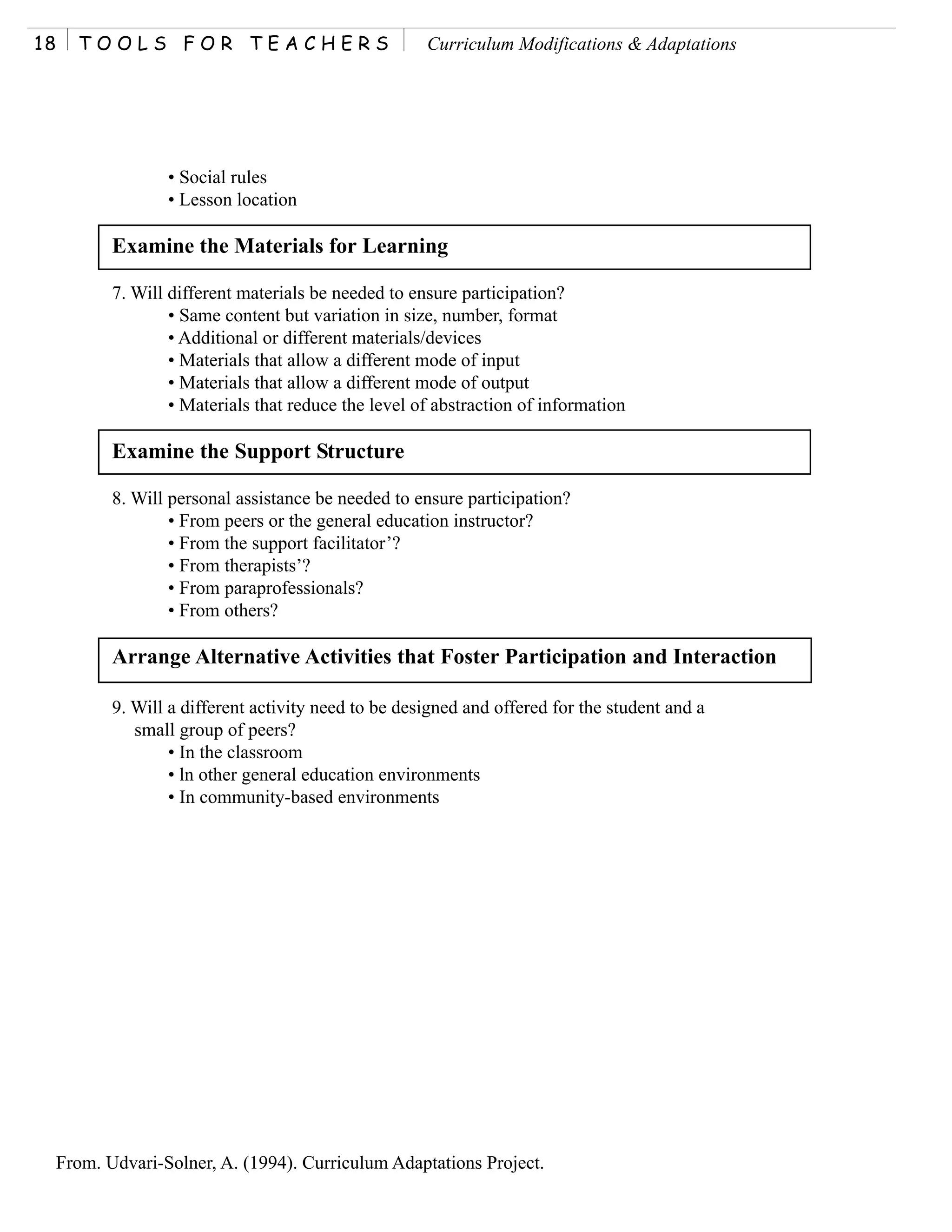 18     TOOLS FOR TEACHERS                              Curriculum Modifications & Adaptations




                   • Social rules
                   • Lesson location

            Examine the Materials for Learning

            7. Will different materials be needed to ensure participation?
                    • Same content but variation in size, number, format
                    • Additional or different materials/devices
                    • Materials that allow a different mode of input
                    • Materials that allow a different mode of output
                    • Materials that reduce the level of abstraction of information

            Examine the Support Structure

            8. Will personal assistance be needed to ensure participation?
                    • From peers or the general education instructor?
                    • From the support facilitator’?
                    • From therapists’?
                    • From paraprofessionals?
                    • From others?

            Arrange Alternative Activities that Foster Participation and Interaction

            9. Will a different activity need to be designed and offered for the student and a
               small group of peers?
                    • In the classroom
                    • ln other general education environments
                    • In community-based environments




     From. Udvari-Solner, A. (1994). Curriculum Adaptations Project.
 