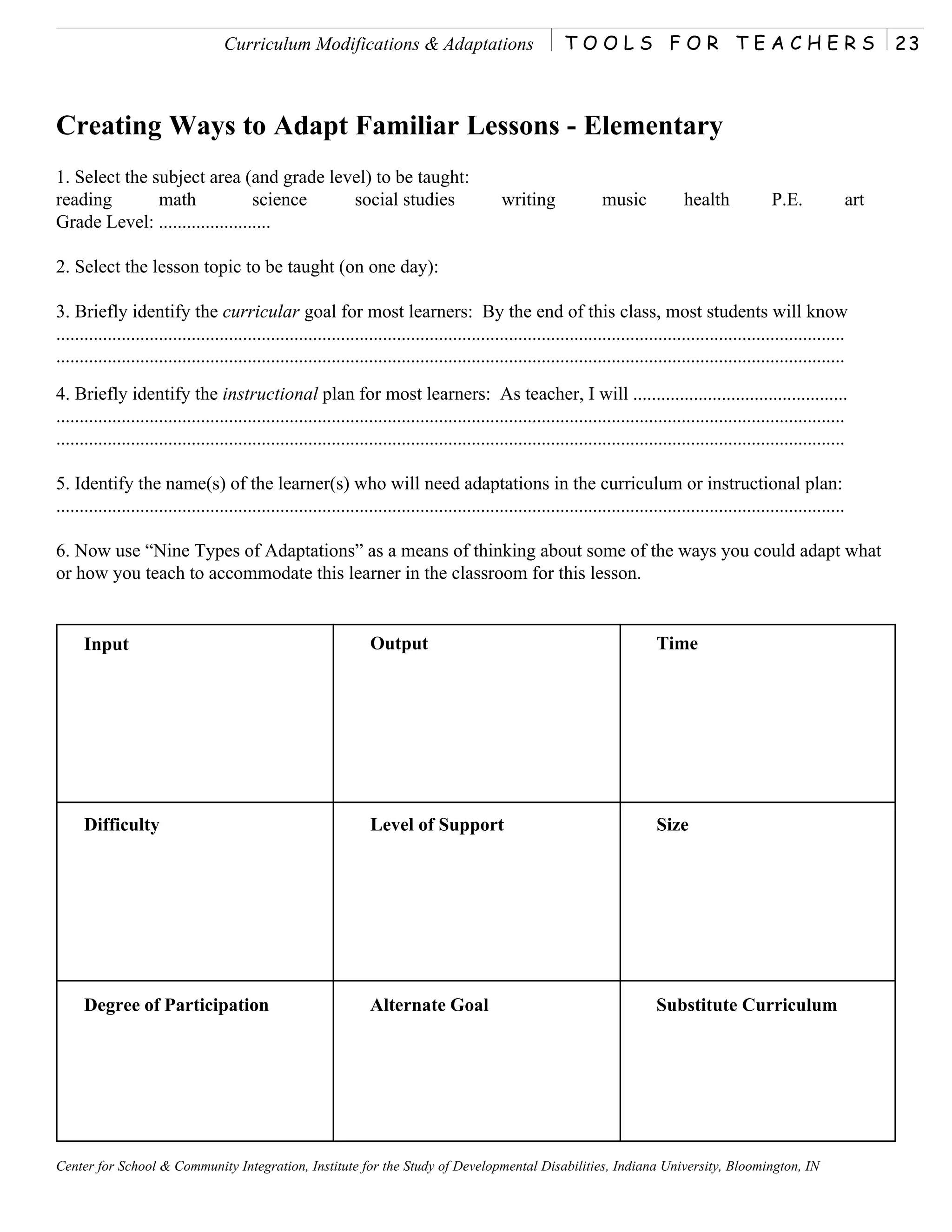Curriculum Modifications & Adaptations                                  TOOLS FOR TEACHERS                                                23



Creating Ways to Adapt Familiar Lessons - Elementary
1. Select the subject area (and grade level) to be taught:
reading        math              science social studies                                        writing               music            health             P.E.           art
Grade Level: ........................

2. Select the lesson topic to be taught (on one day):

3. Briefly identify the curricular goal for most learners: By the end of this class, most students will know
.........................................................................................................................................................................
.........................................................................................................................................................................

4. Briefly identify the instructional plan for most learners: As teacher, I will ..............................................
.........................................................................................................................................................................
.........................................................................................................................................................................

5. Identify the name(s) of the learner(s) who will need adaptations in the curriculum or instructional plan:
.........................................................................................................................................................................

6. Now use “Nine Types of Adaptations” as a means of thinking about some of the ways you could adapt what
or how you teach to accommodate this learner in the classroom for this lesson.


     Input                                                         Output                                                       Time




     Difficulty                                                    Level of Support                                             Size




     Degree of Participation                                       Alternate Goal                                               Substitute Curriculum




Center for School & Community Integration, Institute for the Study of Developmental Disabilities, Indiana University, Bloomington, IN
 