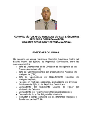 CORONEL VÍCTOR AECIO MERCEDES CEPEDA, EJÉRCITO DE
REPÚBLICA DOMINICANA (DEM).
MAGISTER SEGURIDAD Y DEFENSA NACIONAL
POSICIONES OCUPADAS.
Ha ocupado en varias ocasiones diferentes funciones dentro del
Estado Mayor del Ejército de República Dominicana, entre las
que se encuentra:
 Jefe de Operaciones de la Dirección de Inteligencia de las
Fuerzas Armadas (J-2);
 Jefe de Contrainteligencia del Departamento Nacional de
Inteligencia (DNI);
 Jefe de Operaciones del Departamento Nacional de
Inteligencia (DNI);
 Ha sido en múltiples ocasiones, Comandante de diversos
Batallones del Ejército de República Dominicana
 Comandante del Regimiento Guardia de Honor del
Ministerio de Defensa;
 Comandante del Regimiento de Montaña (Cazadores);
 Comandante de la 6ta. Brigada De Infantería;
 Instructor a tiempo completo en los diferentes Institutos y
Academias de las FF.AA.
 