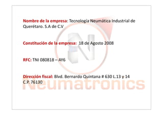 Nombre de la empresa: Tecnología Neumática Industrial de
Querétaro. S.A de C.V
Constitución de la empresa: 18 de Agosto 2008
RFC: TNI 080818 – AY6
Dirección fiscal: Blvd. Bernardo Quintana # 630 L.13 y 14
C.P. 76130
 
