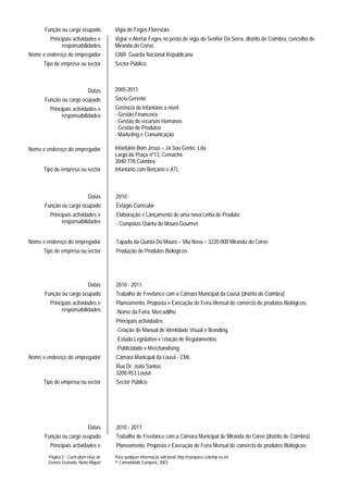 Função ou cargo ocupado            Vigia de Fogos Florestais
         Principais actividades e        Vigiar e Alertar Fogos no posto de vigia do Senhor Da Serra, distrito de Coimbra, concelho de
               responsabilidades         Miranda do Corvo.
Nome e endereço do empregador            GNR- Guarda Nacional Republicana
      Tipo de empresa ou sector          Sector Público



                              Datas      2005-2011
      Função ou cargo ocupado            Sócio-Gerente
         Principais actividades e        Gerência de Infantário a nível:
               responsabilidades         - Gestão Financeira
                                         - Gestão de recursos Humanos
                                         - Gestão de Produtos
                                         - Marketing e Comunicação

Nome e endereço do empregador            Infantário Bom Jesus – Já Sou Gente, Lda.
                                         Largo da Praça nº13, Cernache
                                         3040-778 Coimbra
      Tipo de empresa ou sector          Infantário com Berçário e ATL



                              Datas      2010
      Função ou cargo ocupado            Estágio Curricular
         Principais actividades e        Elaboração e Lançamento de uma nova Linha de Produto:
               responsabilidades         - Compotas Quinta do Mouro Gourmet


Nome e endereço do empregador            Tapada da Quinta Do Mouro – Vila Nova – 3220-000 Miranda do Corvo
      Tipo de empresa ou sector          Produção de Produtos Biológicos.




                              Datas      2010 - 2011
      Função ou cargo ocupado            Trabalho de Freelance com a Câmara Municipal da Lousã (distrito de Coimbra)
         Principais actividades e        Planeamento, Proposta e Execução de Feira Mensal de comércio de produtos Biológicos:
               responsabilidades         -Nome da Feira: Mercadilho
                                         Principais actividades:
                                         -Criação de Manual de Identidade Visual e Branding.
                                         -Estudo Legislativo e criação de Regulamentos.
                                         -Publicidade e Merchandising
Nome e endereço do empregador            Câmara Municipal da Lousã - CML
                                         Rua Dr. João Santos
                                         3200-953 Lousã
      Tipo de empresa ou sector          Sector Público




                              Datas      2010 - 2011
      Função ou cargo ocupado            Trabalho de Freelance com a Câmara Municipal de Miranda do Corvo (distrito de Coimbra)
         Principais actividades e        Planeamento, Proposta e Execução de Feira Mensal de comércio de produtos Biológicos:
        Página 2 - Curriculum vitae de   Para qualquer informação adicional: http://europass.cedefop.eu.int
        Gomes Granada, Nuno Miguel       © Comunidade Europeia, 2003
 