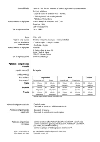 responsabilidades           -Nome da Feira: Mercado Tradicional de Vila Nova, Agricultura Tradicional e Biológica
                                            Principais actividades:
                                            -Criação de Manual de Identidade Visual e Branding.
                                            -Estudo Legislativo e criação de Regulamentos.
                                            -Publicidade e Merchandising
 Nome e endereço do empregador              Câmara Municipal de Miranda do Corvo - CMMC
                                            Praça José Falcão
                                            3220 Miranda Do Corvo
       Tipo de empresa ou sector            Sector Público



                               Datas        2008 - 2010
        Função ou cargo ocupado             Freelance em suportes visuais para a empresa BetterSoft.
          Principais actividades e          -Criação de layouts e icons para softwares
                responsabilidades           -Web Design e layouts
 Nome e endereço do empregador              BetterSoft
                                            R. Carlos A. Pinto de Abreu, 7B
                                            Antiga Estrada de Lisboa
                                            3040-245 Coimbra - Portugal
       Tipo de empresa ou sector            Sistemas de Informação



  Aptidões e competências
                 pessoais
           Língua(s) materna(s)            Português

               Outra(s) língua(s)
                  Auto-avaliação                         Compreender                                                Falar                            Escrever
                   Nível europeu (*)        Compreensão oral               Leitura              Interacção oral              Produção oral
                              Inglês      (C2)     Utilizador      (C2)      Utilizador     (C2)       Utilizador     (C2)       Utilizador   (C2)     Utilizador
                                                   Experiente                Experiente               Experiente                Experiente             Experiente
                         Espanhol         (B2)     Utilizador      (B2)      Utilizador     (A2)       Utilizador     (A2)       Utilizador   (A1)     Utilizador
                                                 Independente              Independente               Elementar                  Elementar             Elementar
                           Francês        (B2)     Utilizador      (B2)      Utilizador     (A2)       Utilizador     (A2)       Utilizador   (A1)     Utilizador
                                                   Independente           Independente            Elementar                      Elementar             Elementar
                                           (*) Nível do Quadro Europeu Comum de Referência (CECR)




Aptidões e competências sociais            - Espírito de equipa;
                                           - Capacidade de adaptação a ambientes multiculturais

    Aptidões e competências de             - Capacidade de liderança;
                  organização              - Capacidade de gestão de projectos e de equipas.




       Aptidões e competências             - Domínio do software Office™ (Word™, Excel™ e PowerPoint™, Access™, etc);
                   informáticas            - Domínio das aplicações gráficas (Adobe Illustrator™, PhotoShop™, Corel Draw™,
                                           Corel Paint™, Macromedia FreeHand™).
                                           - Domínio da aplicação de WebDesign (Adobe Dreamweaver™).

         Página 3 - Curriculum vitae de    Para qualquer informação adicional: http://europass.cedefop.eu.int
         Gomes Granada, Nuno Miguel        © Comunidade Europeia, 2003
 
