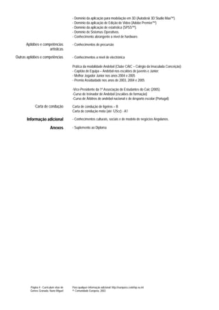 - Domínio da aplicação para modelação em 3D (Autodesk 3D Studio Max™).
                                          - Domínio da aplicação de Edição de Video (Adobe Premier™)
                                          - Domínio da aplicação de estatística (SPSS™).
                                          - Domínio de Sistemas Operativos.
                                          - Conhecimento abrangente a nível de hardware.

      Aptidões e competências             - Conhecimentos de precursão
                     artísticas
Outras aptidões e competências            - Conhecimentos a nível de electrónica

                                          Prática da modalidade Andebol (Clube CAIC – Colégio da Imaculada Conceição):
                                          - Capitão de Equipa – Andebol nos escalões de juvenis e Júnior;
                                          - Melhor Jogador Júnior nos anos 2004 e 2005
                                          - Premio Assiduidade nos anos de 2003, 2004 e 2005

                                          -Vice-Presidente da 1ª Associação de Estudantes do Caic (2005).
                                          -Curso de treinador de Andebol (escalões de formação)
                                          -Curso de Árbitros de andebol nacional e de desporto escolar (Portugal)

             Carta de condução            Carta de condução de ligeiros – B
                                          Carta de condução mota (até 125cc) - A1

       Informação adicional               - Conhecimentos culturais, sociais e de modelo de negócios Angolanos.

                           Anexos         - Suplemento ao Diploma




         Página 4 - Curriculum vitae de   Para qualquer informação adicional: http://europass.cedefop.eu.int
         Gomes Granada, Nuno Miguel       © Comunidade Europeia, 2003
 