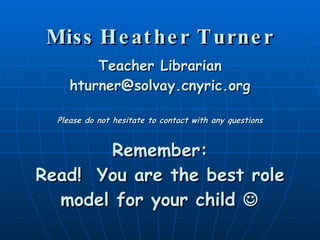 Miss Heather Turner Teacher Librarian [email_address] Please do not hesitate to contact with any questions Remember: Read!  You are the best role model for your child   