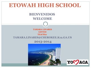 BIENVENIDOS
WELCOME
TAMARA LINARES
GIFTED
TEACH21
TAMARA.LINARES@CHEROKEE.K12.GA.US
2013-2014
ETOWAH HIGH SCHOOL
 
 