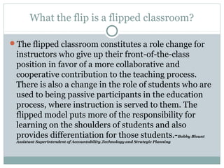 What the flip is a flipped classroom? 
The flipped classroom constitutes a role change for 
instructors who give up their front-of-the-class 
position in favor of a more collaborative and 
cooperative contribution to the teaching process. 
There is also a change in the role of students who are 
used to being passive participants in the education 
process, where instruction is served to them. The 
flipped model puts more of the responsibility for 
learning on the shoulders of students and also 
provides differentiation for those students.-Bobby Blount 
Assistant Superintendent of Accountability,Technology and Strategic Planning 
 