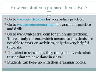 How can students prepare themselves? 
Go to www.quizlet.com for vocabulary practice. 
Go to www.conjuguemos.com for grammar practice 
and drills. 
Go to www.vhlcentral.com for an online textbook. 
There is only 1 license which means that students are 
not able to work on activities, only the very helpful 
tutorials. 
If student misses a day, they can go to my calendario 
to see what we have done in class. 
Students can keep up with their grammar books. 
 