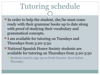 Tutoring schedule 
In order to help the student, she/he must come 
ready with their grammar books up to date along 
with proof of studying their vocabulary and 
grammatical concepts. 
I am available for tutoring on Tuesdays and 
Thursdays from 3:20-3:50. 
National Spanish Honor Society students are 
available for tutoring on Thursdays from 3:20-3:50 
 Students need to sign up on Profe Frantzs’ door before 
Thursday. 
 
