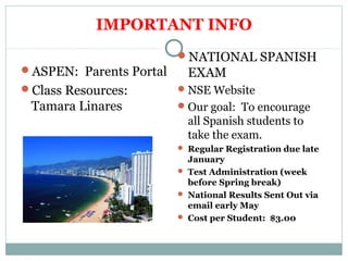 IMPORTANT INFO 
ASPEN: Parents Portal 
Class Resources: 
Tamara Linares 
NATIONAL SPANISH 
EXAM 
NSE Website 
Our goal: To encourage 
all Spanish students to 
take the exam. 
 Regular Registration due late 
January 
 Test Administration (week 
before Spring break) 
 National Results Sent Out via 
email early May 
 Cost per Student: $3.00 
 