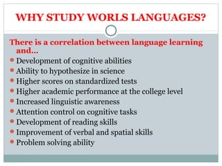WHY STUDY WORLS LANGUAGES? 
There is a correlation between language learning 
and… 
Development of cognitive abilities 
Ability to hypothesize in science 
Higher scores on standardized tests 
Higher academic performance at the college level 
Increased linguistic awareness 
Attention control on cognitive tasks 
Development of reading skills 
Improvement of verbal and spatial skills 
Problem solving ability 
 