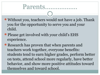 Parents……………… 
Without you, teachers would not have a job. Thank 
you for the opportunity to serve you and your 
child. 
Please get involved with your child’s EHS 
experience. 
Research has proven that when parents and 
teachers work together, everyone benefits: 
students tend to earn higher grades, perform better 
on tests, attend school more regularly, have better 
behavior, and show more positive attitudes toward 
themselves and toward school. 
 