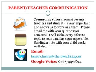 PARENT/TEACHER COMMUNICATION 
Communication amongst parents, 
teachers and students is very important 
and allows us to work as a team. Please 
email me with your questions or 
concerns. I will make every effort to 
reply to your email as soon as possible. 
Sending a note with your child works 
well also. 
Email: 
tamara.linares@cherokee.k12.ga.us 
Google Voice: 678-744-8614 
 
