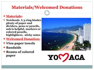 Materials/Welcomed Donations 
Materials: 
 Notebook: A 3-ring binder, 
plenty of paper and 
dividers, pens or pencils, 
usb is helpful, markers or 
colored pencils, 
highlighters, sticky notes 
Welcomed Donation: 
Viva paper towels 
Bandaids 
Reams of colored 
paper 
 