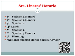 Sra. Linares’ Horario 
1st Spanish 2 Honors 
2nd Spanish 2 Honors 
3rd Spanish 2 
 4th Lunch 
5th Spanish 2 
6th Spanish 3 Honors 
7th Planning 
*National Spanish Honor Society Advisor 
 